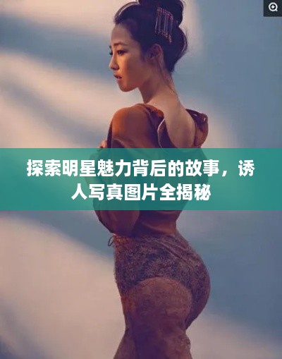 探索明星魅力背后的故事，诱人写真图片全揭秘