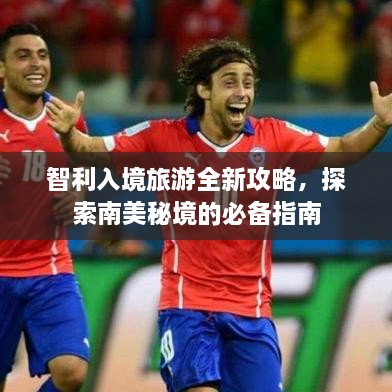 智利入境旅游全新攻略，探索南美秘境的必备指南