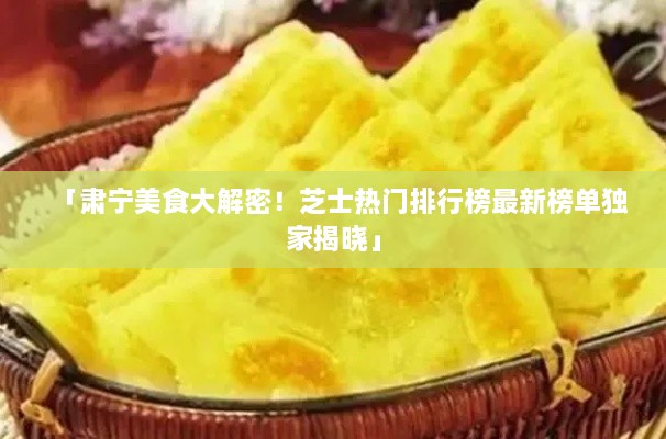 「肃宁美食大解密！芝士热门排行榜最新榜单独家揭晓」
