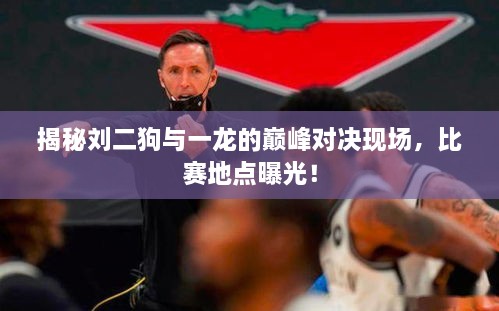 揭秘刘二狗与一龙的巅峰对决现场，比赛地点曝光！